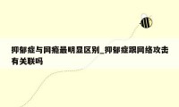 抑郁症与网瘾最明显区别_抑郁症跟网络攻击有关联吗