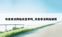 攻击非法网站会坐牢吗_攻击非法网站被抓