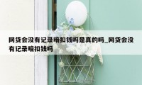 网贷会没有记录暗扣钱吗是真的吗_网贷会没有记录暗扣钱吗