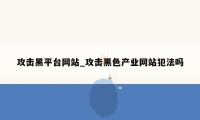 攻击黑平台网站_攻击黑色产业网站犯法吗