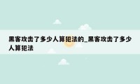 黑客攻击了多少人算犯法的_黑客攻击了多少人算犯法