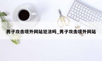 男子攻击境外网站犯法吗_男子攻击境外网站