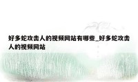 好多蛇攻击人的视频网站有哪些_好多蛇攻击人的视频网站