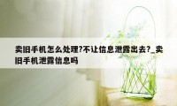 卖旧手机怎么处理?不让信息泄露出去?_卖旧手机泄露信息吗