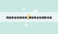 网站安全检测关闭_网站安全检测防攻击
