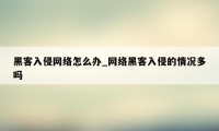 黑客入侵网络怎么办_网络黑客入侵的情况多吗