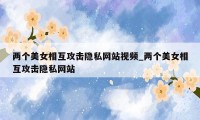 两个美女相互攻击隐私网站视频_两个美女相互攻击隐私网站