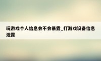 玩游戏个人信息会不会暴露_打游戏设备信息泄露