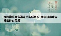 被网络攻击会发生什么后果呢_被网络攻击会发生什么后果