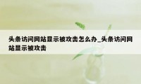头条访问网站显示被攻击怎么办_头条访问网站显示被攻击