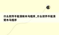 什么软件不能清除木马程序_什么软件不能清楚木马程序