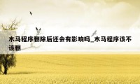 木马程序删除后还会有影响吗_木马程序该不该删