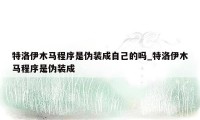 特洛伊木马程序是伪装成自己的吗_特洛伊木马程序是伪装成