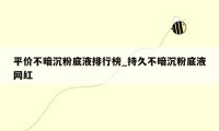 平价不暗沉粉底液排行榜_持久不暗沉粉底液网红