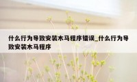 什么行为导致安装木马程序错误_什么行为导致安装木马程序