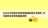 什么行为可能会导致电脑被安装木马程序_木马程序会导致电脑崩溃吗