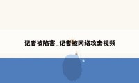 记者被陷害_记者被网络攻击视频