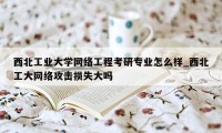 西北工业大学网络工程考研专业怎么样_西北工大网络攻击损失大吗