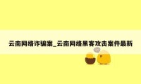 云南网络诈骗案_云南网络黑客攻击案件最新