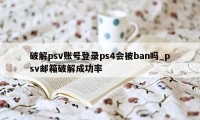 破解psv账号登录ps4会被ban吗_psv邮箱破解成功率