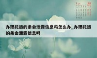 办理托运的条会泄露信息吗怎么办_办理托运的条会泄露信息吗