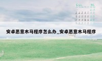 安卓恶意木马程序怎么办_安卓恶意木马程序