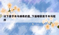 以下属于木马病毒的是_下面哪些属于木马程序