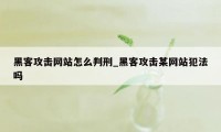 黑客攻击网站怎么判刑_黑客攻击某网站犯法吗